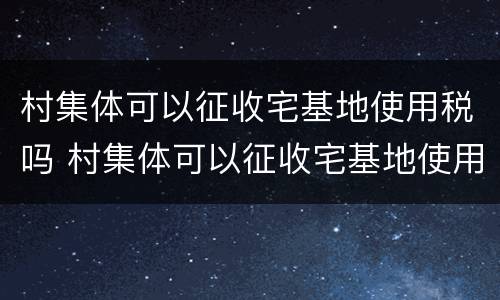 村集体可以征收宅基地使用税吗 村集体可以征收宅基地使用税吗怎么交