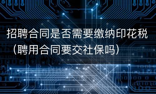 招聘合同是否需要缴纳印花税（聘用合同要交社保吗）