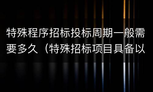 特殊程序招标投标周期一般需要多久（特殊招标项目具备以下条件）