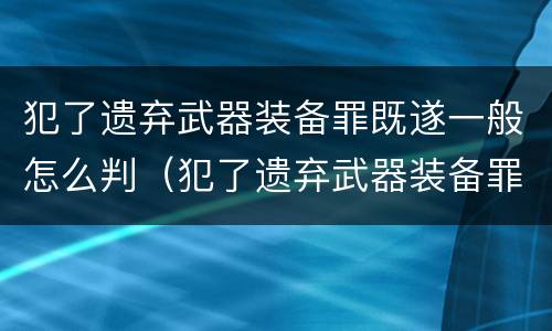 犯了遗弃武器装备罪既遂一般怎么判（犯了遗弃武器装备罪既遂一般怎么判的）
