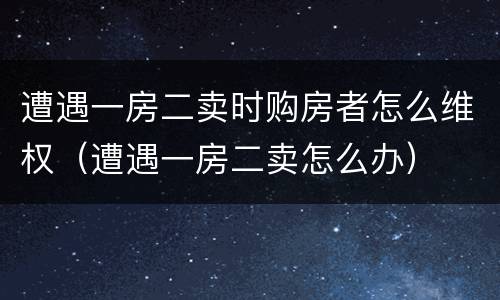遭遇一房二卖时购房者怎么维权（遭遇一房二卖怎么办）