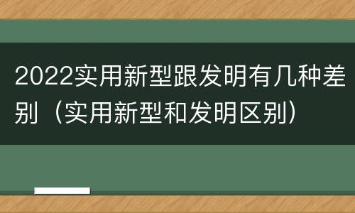 2022实用新型跟发明有几种差别（实用新型和发明区别）