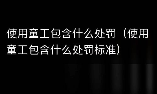 使用童工包含什么处罚（使用童工包含什么处罚标准）