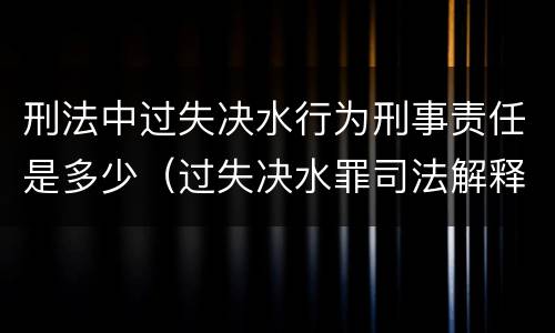 刑法中过失决水行为刑事责任是多少（过失决水罪司法解释）