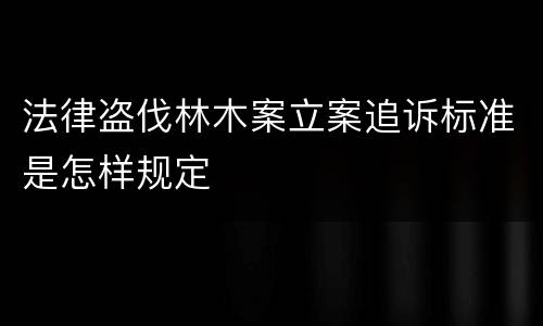 法律盗伐林木案立案追诉标准是怎样规定
