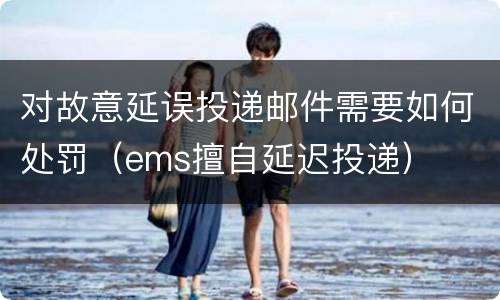 对故意延误投递邮件需要如何处罚（ems擅自延迟投递）