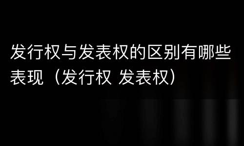 发行权与发表权的区别有哪些表现（发行权 发表权）
