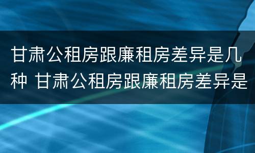 甘肃公租房跟廉租房差异是几种 甘肃公租房跟廉租房差异是几种类型