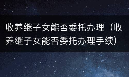 收养继子女能否委托办理（收养继子女能否委托办理手续）