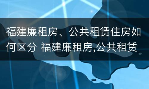 福建廉租房、公共租赁住房如何区分 福建廉租房,公共租赁住房如何区分产权