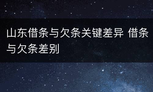 山东借条与欠条关键差异 借条与欠条差别