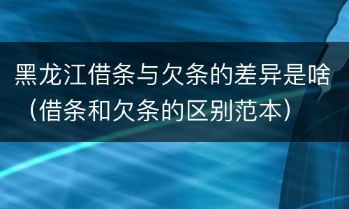 黑龙江借条与欠条的差异是啥（借条和欠条的区别范本）