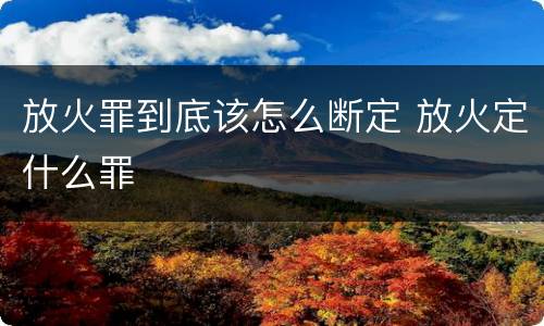 放火罪到底该怎么断定 放火定什么罪
