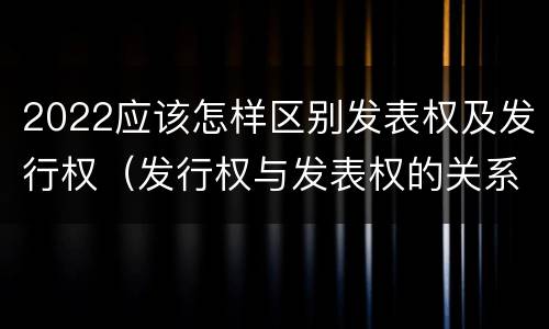 2022应该怎样区别发表权及发行权（发行权与发表权的关系）