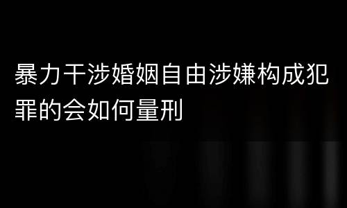 暴力干涉婚姻自由涉嫌构成犯罪的会如何量刑
