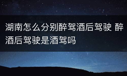 湖南怎么分别醉驾酒后驾驶 醉酒后驾驶是酒驾吗