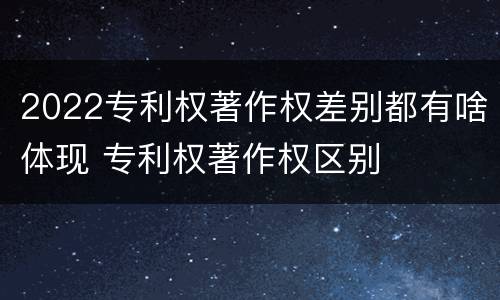 2022专利权著作权差别都有啥体现 专利权著作权区别