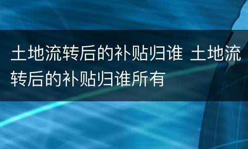 土地流转后的补贴归谁 土地流转后的补贴归谁所有