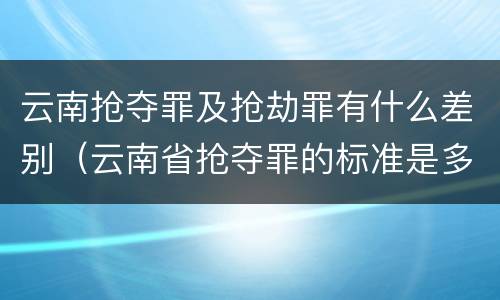 云南抢夺罪及抢劫罪有什么差别（云南省抢夺罪的标准是多少?）