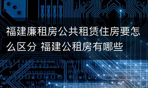 福建廉租房公共租赁住房要怎么区分 福建公租房有哪些