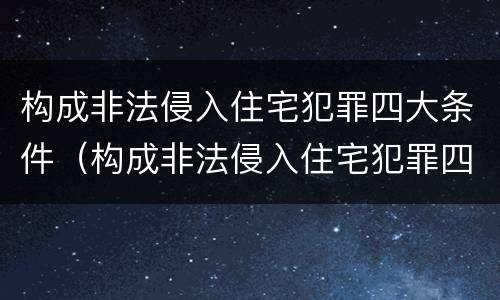 构成非法侵入住宅犯罪四大条件（构成非法侵入住宅犯罪四大条件是）