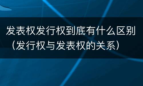 发表权发行权到底有什么区别（发行权与发表权的关系）