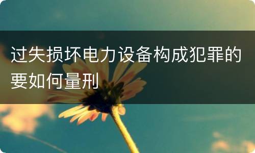过失损坏电力设备构成犯罪的要如何量刑