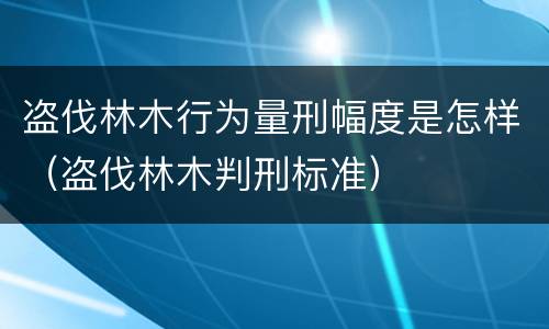 盗伐林木行为量刑幅度是怎样（盗伐林木判刑标准）