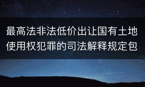 最高法非法低价出让国有土地使用权犯罪的司法解释规定包括什么重要内容
