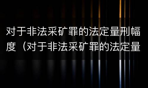对于非法采矿罪的法定量刑幅度（对于非法采矿罪的法定量刑幅度是多少）