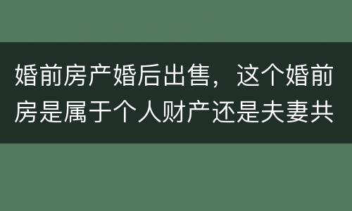 婚前房产婚后出售，这个婚前房是属于个人财产还是夫妻共同财产