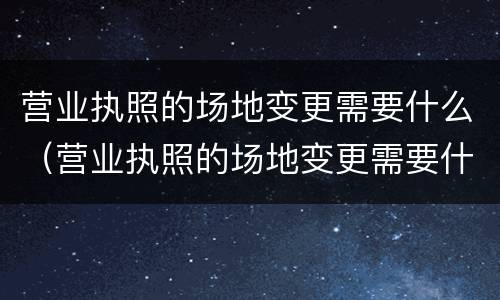 营业执照的场地变更需要什么（营业执照的场地变更需要什么材料）