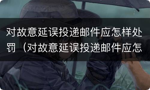 对故意延误投递邮件应怎样处罚（对故意延误投递邮件应怎样处罚呢）