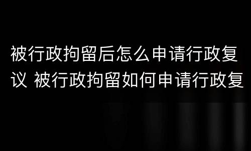 被行政拘留后怎么申请行政复议 被行政拘留如何申请行政复议