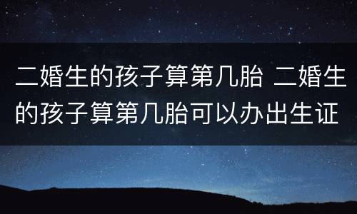 二婚生的孩子算第几胎 二婚生的孩子算第几胎可以办出生证明