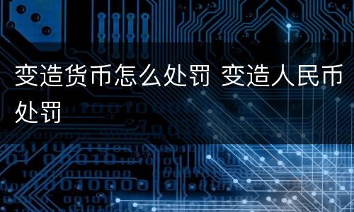 变造货币怎么处罚 变造人民币处罚
