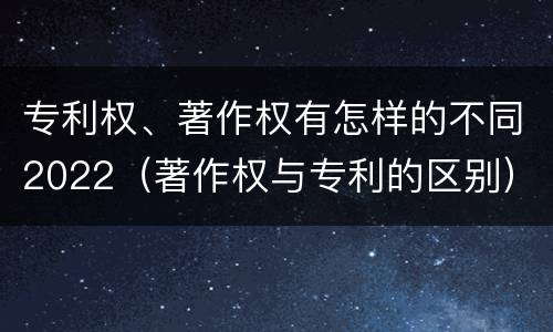专利权、著作权有怎样的不同2022（著作权与专利的区别）