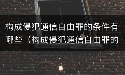 构成侵犯通信自由罪的条件有哪些（构成侵犯通信自由罪的条件有哪些?）