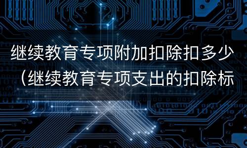 继续教育专项附加扣除扣多少（继续教育专项支出的扣除标准是）