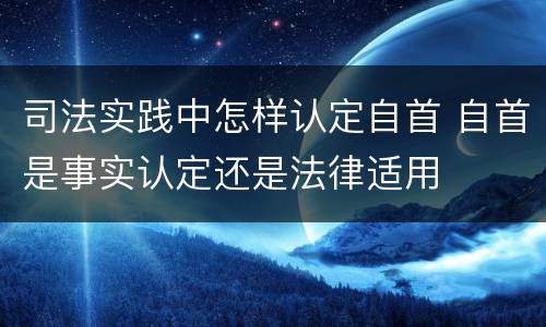 司法实践中怎样认定自首 自首是事实认定还是法律适用