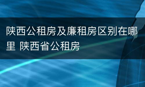 陕西公租房及廉租房区别在哪里 陕西省公租房