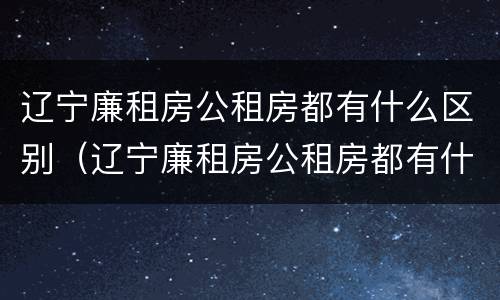 辽宁廉租房公租房都有什么区别（辽宁廉租房公租房都有什么区别呢）