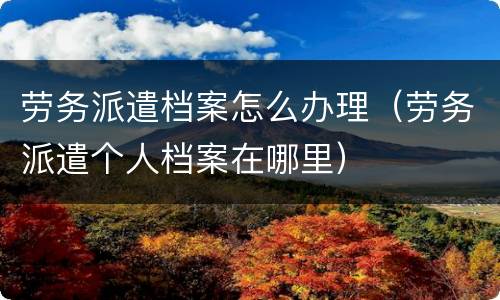 劳务派遣档案怎么办理（劳务派遣个人档案在哪里）
