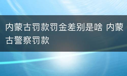 内蒙古罚款罚金差别是啥 内蒙古警察罚款