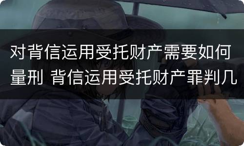 对背信运用受托财产需要如何量刑 背信运用受托财产罪判几年