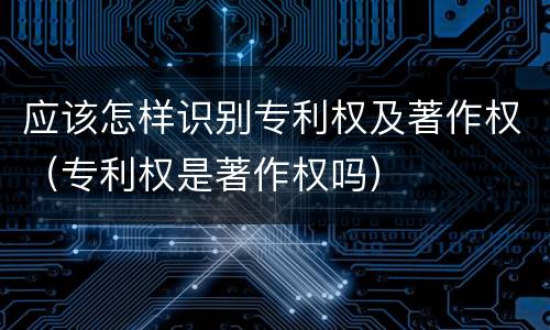 应该怎样识别专利权及著作权（专利权是著作权吗）