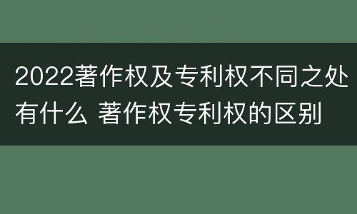2022著作权及专利权不同之处有什么 著作权专利权的区别