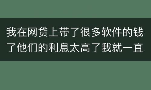 我在网贷上带了很多软件的钱了他们的利息太高了我就一直没还现在越来越多了怎么办啊