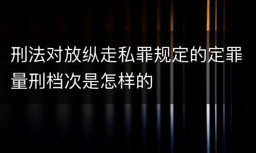 刑法对放纵走私罪规定的定罪量刑档次是怎样的