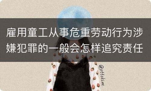雇用童工从事危重劳动行为涉嫌犯罪的一般会怎样追究责任